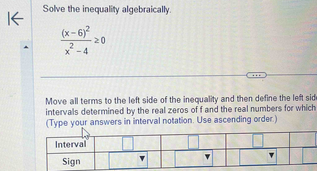 Solve the inequality algebraically.
K
frac (x-6)^2x^2-4≥ 0
Move all terms to the left side of the inequality and then define the left sid
intervals determined by the real zeros of f and the real numbers for which
(Type your answers in interval notation. Use ascending order.)