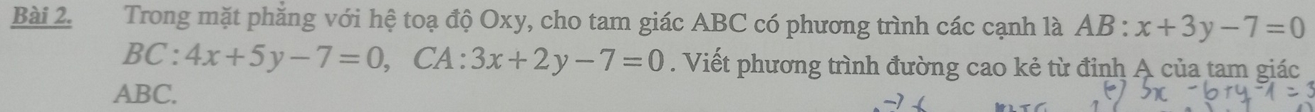 Trong mặt phăng với hệ toạ độ Oxy, cho tam giác ABC có phương trình các cạnh là AB:x+3y-7=0
BC:4x+5y-7=0, , CA : 3x+2y-7=0. Viết phương trình đường cao kẻ từ đỉnh A của tam giác
ABC.