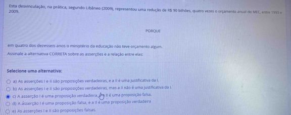 Esta desvinculação, na prática, segundo Libâneo (2009), representou uma redução de R$ 90 bilhões, quatro vezes o orçamento anual do MEC, entre 1993 e
2009.
PORQUE
em quatro dos dezesseis anos o ministério da educação não teve orçamento algum.
Assinale a alternativa CORRETA sobre as asserções e a relação entre elas:
Selecione uma alternativa:
a) As asserções I e II são proposições verdadeiras, e a II é uma justificativa da I.
b) As asserções I e II são proposições verdadeiras, mas a II não é uma justificativa da I
c) A asserção I é uma proposição verdadeira, é II é uma proposição falsa
d) A asserção I é uma proposição falsa, e a II é uma proposição verdadeira
e) As asserções I e II são proposições falsas.