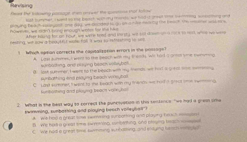 Revising
Read the fallowing passage, then answer the questions that follow
last summer, I went to the beach with my triends, we had a great time swimming sunbathing and
playing beach volleyball, one day, we decided to go on a hike nearby the beach the weather was mice,
however, we didn't bring enough water for the hike
After hiking for an hour, we were tired and thirsty, we sat down on a rock to rest, while we were
resting, we saw a beautiful waterfall. It was so refreshing to see
1 Which option corrects the capitalization errors in the passage?
A. Last summer, I went to the beach with my friends. We had a grest time swimming.
sunbothing, and playing beach volleybali.
B. last summer, I went to the beach with my friends, we had a great time swimming,
sunbathing and playing beach volleybali.
C Last summer, I went to the beach with my friends we had a great time swimming,
sunbathing and playing beach volleyball
2 What is the best way to correct the punctuation in this sentence "we had a grem time
swimming, sunbathing and playing beach volleyball"?
A We had a great time swimming sunbothing and playing beach velleybal
B. We had a great time swimming, sunbathing, and playing beach voilessel
C We had a great time swimming sunbathing, and playing betch voilgho