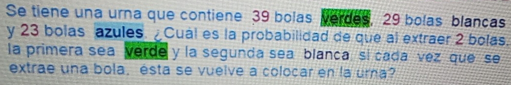 Se tiene una urna que contiene 39 bolas verdes, 29 bolas blancas 
y 23 bolas azules. Cual es la probabilidad de que al extraer 2 bolas. 
la primera sea verde y la segunda sea blanca, si cada vez que se 
extrae una bola, ésta se vueive a colocar en la urna?