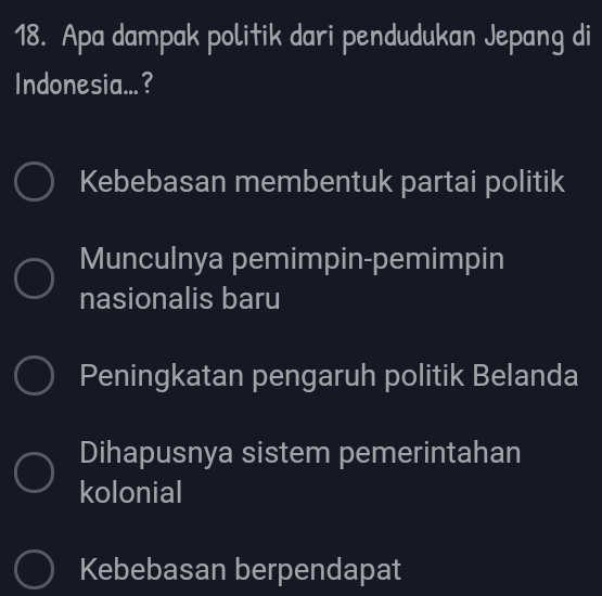 Apa dampak politik dari pendudukan Jepang di
Indonesia...?
Kebebasan membentuk partai politik
Munculnya pemimpin-pemimpin
nasionalis baru
Peningkatan pengaruh politik Belanda
Dihapusnya sistem pemerintahan
kolonial
Kebebasan berpendapat