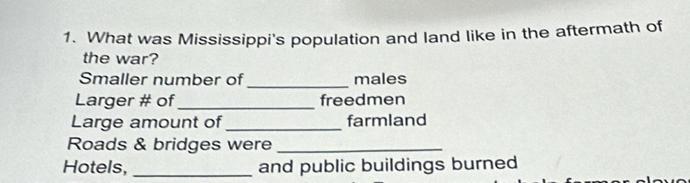 What was Mississippi's population and land like in the aftermath of 
the war? 
Smaller number of _males 
Larger # of_ freedmen 
Large amount of _farmland 
Roads & bridges were_ 
Hotels, _and public buildings burned