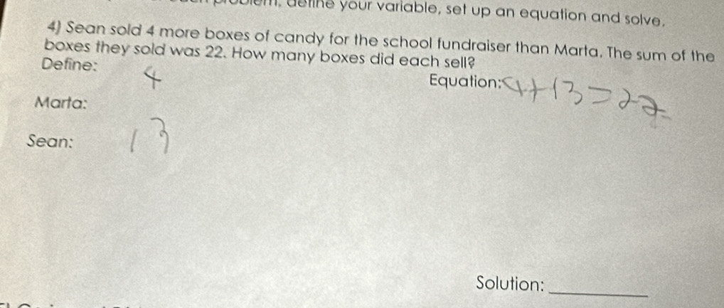 em, aetine your variable, set up an equation and solve. 
4) Sean sold 4 more boxes of candy for the school fundraiser than Marta. The sum of the 
boxes they sold was 22. How many boxes did each sell? 
Define: Equation: 
Marta: 
Sean: 
Solution: 
_