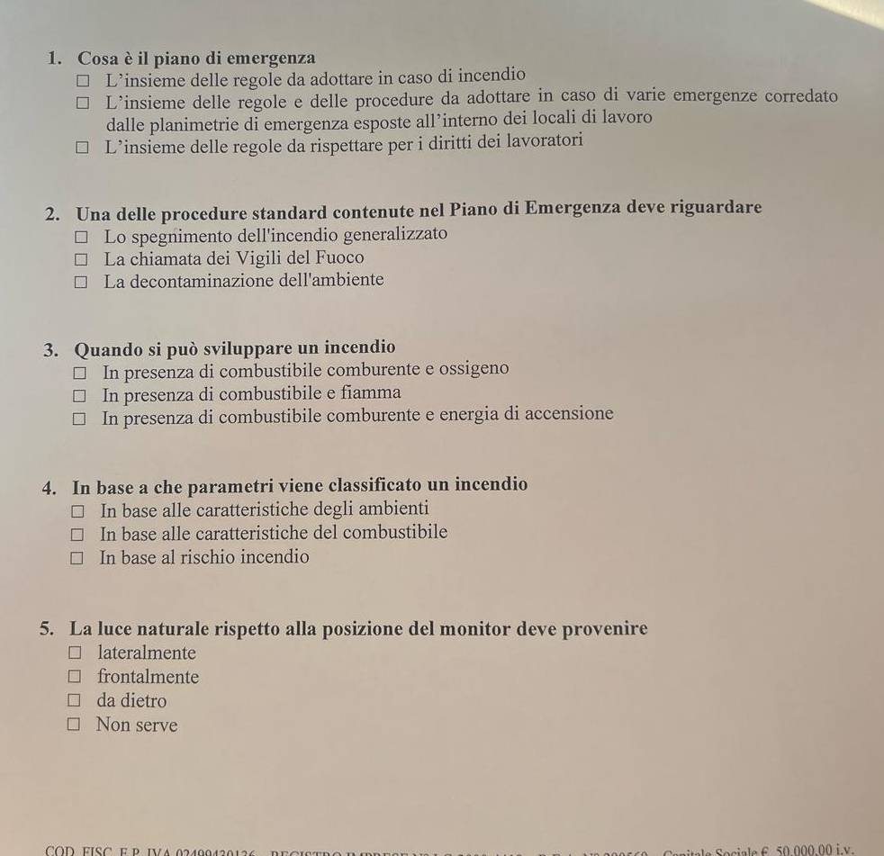 Cosa è il piano di emergenza
L’insieme delle regole da adottare in caso di incendio
L’insieme delle regole e delle procedure da adottare in caso di varie emergenze corredato
dalle planimetrie di emergenza esposte all’interno dei locali di lavoro
L’insieme delle regole da rispettare per i diritti dei lavoratori
2. Una delle procedure standard contenute nel Piano di Emergenza deve riguardare
Lo spegnimento dell'incendio generalizzato
La chiamata dei Vigili del Fuoco
La decontaminazione dell'ambiente
3. Quando si può sviluppare un incendio
In presenza di combustibile comburente e ossigeno
In presenza di combustibile e fiamma
In presenza di combustibile comburente e energia di accensione
4. In base a che parametri viene classificato un incendio
In base alle caratteristiche degli ambienti
In base alle caratteristiche del combustibile
In base al rischio incendio
5. La luce naturale rispetto alla posizione del monitor deve provenire
lateralmente
frontalmente
da dietro
Non serve
COD FISC EP IVA 0240042012 Sociale £ 50.000.00 i.v.