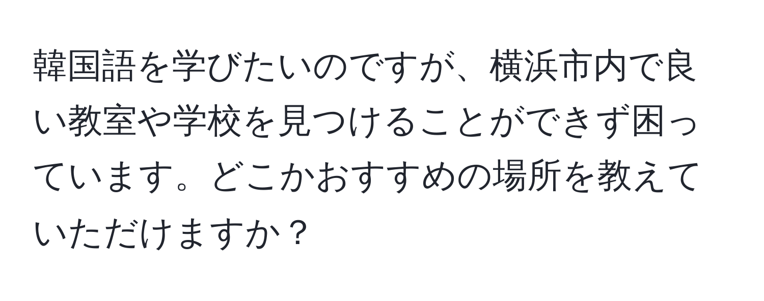 韓国語を学びたいのですが、横浜市内で良い教室や学校を見つけることができず困っています。どこかおすすめの場所を教えていただけますか？