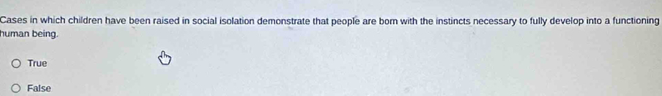 Cases in which children have been raised in social isolation demonstrate that people are born with the instincts necessary to fully develop into a functioning
human being.
True
False