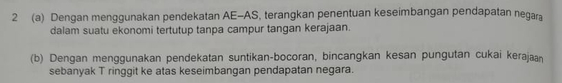 2 (a) Dengan menggunakan pendekatan AE-AS, terangkan penentuan keseimbangan pendapatan negara 
dalam suatu ekonomi tertutup tanpa campur tangan kerajaan. 
(b) Dengan menggunakan pendekatan suntikan-bocoran, bincangkan kesan pungutan cukai kerajaan 
sebanyak T ringgit ke atas keseimbangan pendapatan negara.