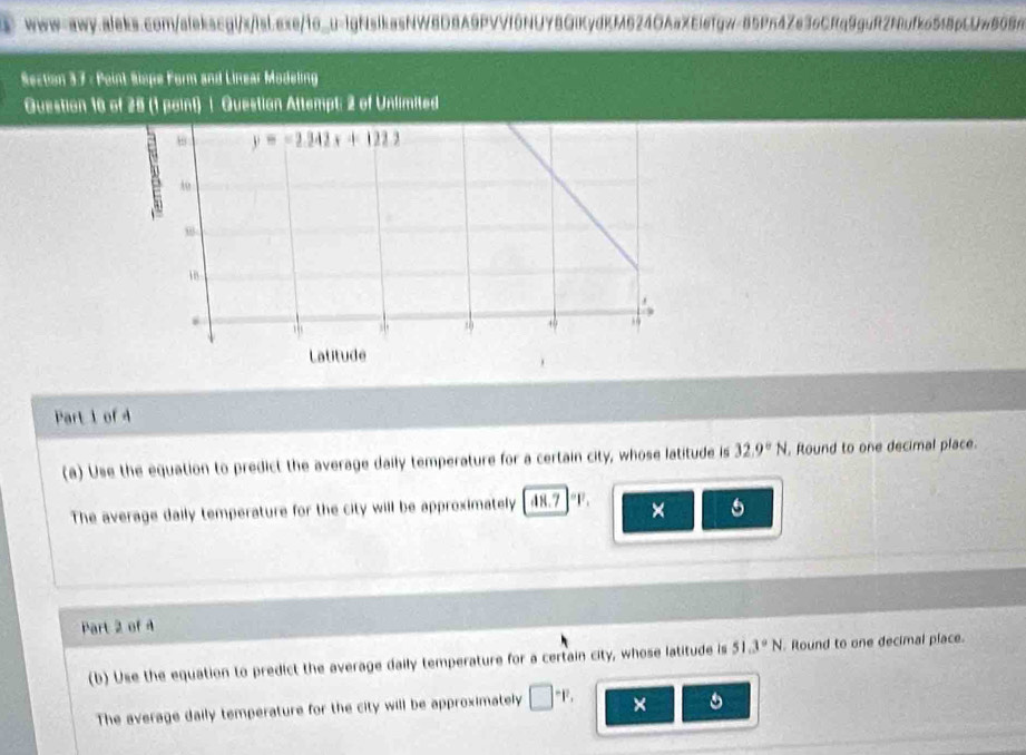 Point Siope Form and Likear Modeling
Question 16 of 25 (1 point) | Question Altempt: 2 of Unlimited
Part 1 of 4
(a) Use the equation to predict the average daily temperature for a certain city, whose latitude is 32.9°N. Round to one decimal place.
The average daily temperature for the city will be approximately d8.7 °F. × 5
Part 2 of 4
(b) Use the equation to predict the average daily temperature for a certain city, whose latitude is 51.3°N. Round to one decimal place.
The average daily temperature for the city will be approximately □^-F, × 。