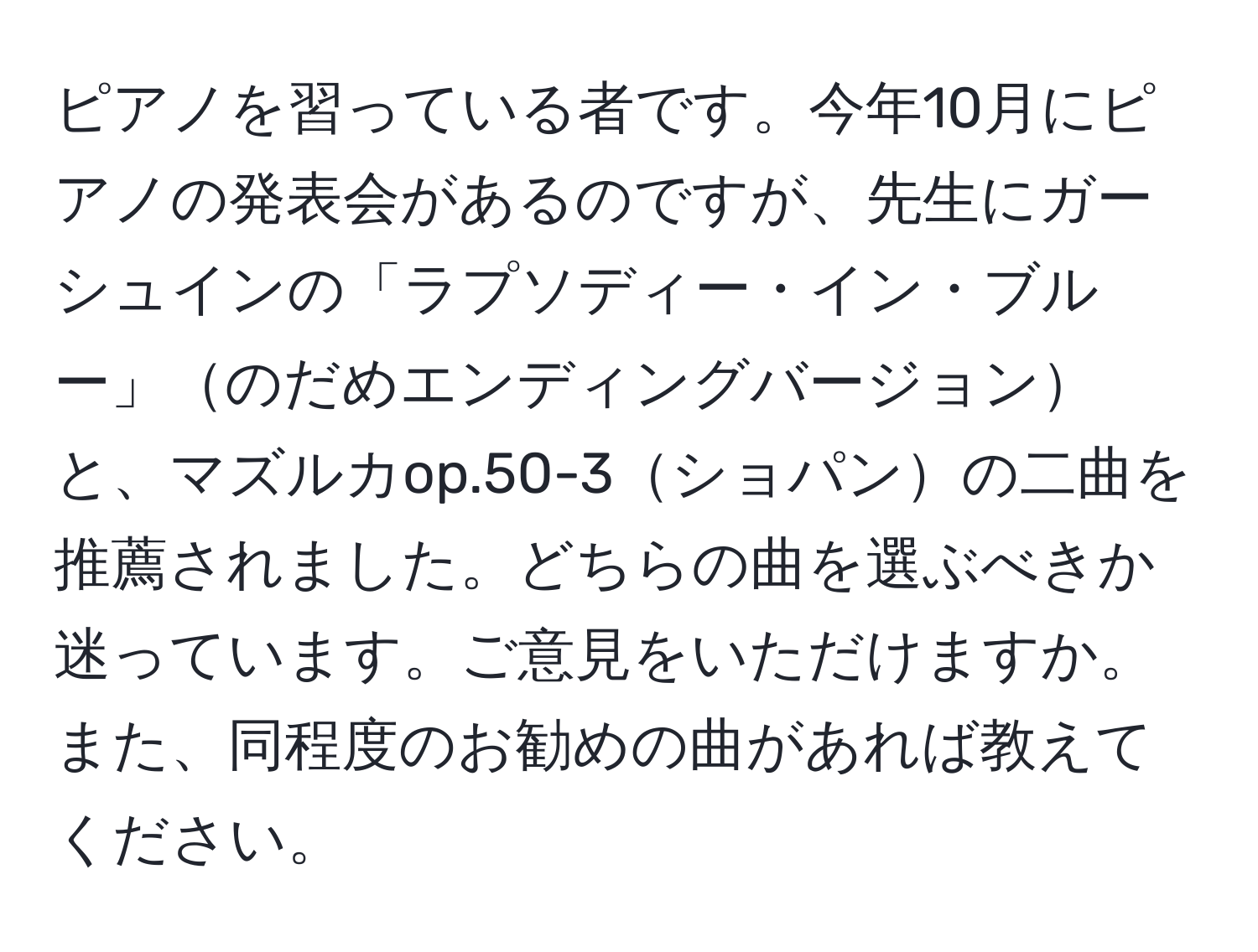 ピアノを習っている者です。今年10月にピアノの発表会があるのですが、先生にガーシュインの「ラプソディー・イン・ブルー」のだめエンディングバージョンと、マズルカop.50-3ショパンの二曲を推薦されました。どちらの曲を選ぶべきか迷っています。ご意見をいただけますか。また、同程度のお勧めの曲があれば教えてください。