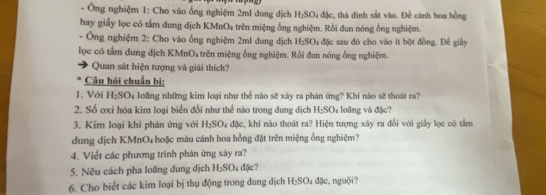 Ông nghiệm 1: Cho vào ổng nghiệm 2ml dung dịch H_2SO_4 đặc, thả đinh sắt vào. Để cánh hoa hồng 
hay giấy lọc có tầm dung dịch KMnO4 trên miệng ống nghiệm. Rồi đun nóng ống nghiệm. 
- Ông nghiệm 2: Cho vào ống nghiệm 2ml dung dịch H_2SO_4 đặc sau đó cho vào ít bột đồng. Đề giầy 
lọc có tầm dung dịch KMnO4 trên miệng ống nghiệm. Rồi đun nóng ống nghiệm. 
Quan sát hiện tượng và giải thích? 
Câu hỏi chuẩn bị: 
1. Với H_2SO_4 loãng những kim loại như thế nào sẽ xảy ra phản ứng? Khí nào sẽ thoát ra? 
2. Số oxi hóa kim loại biển đồi như thế nào trong dung dịch H_2SO_4 loãng và đặc? 
3. Kim loại khi phản ứng với H_2SO_4 đặc, khí nào thoát ra? Hiện tượng xảy ra đối với giấy lọc có tầm 
dung dịch KMr O_4 hoặc màu cánh hoa hồng đặt trên miệng ống nghiệm? 
4. Viết các phương trình phản ứng xảy ra? 
5. Nêu cách pha loãng dung dịch H_2SO_4 dặc? 
6. Cho biết các kim loại bị thụ động trong dung dịch H_2SO_4dac , nguội?