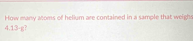 How many atoms of helium are contained in a sample that weighs
4.13-g /