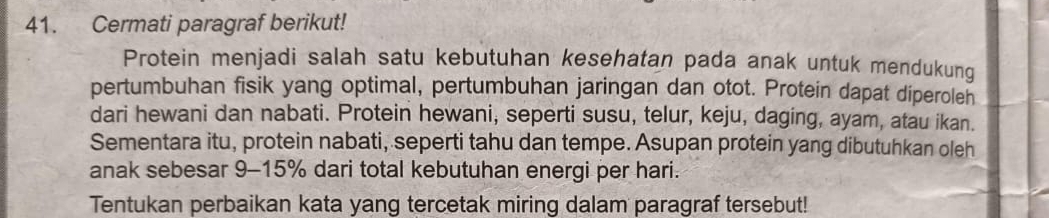 Cermati paragraf berikut! 
Protein menjadi salah satu kebutuhan kesehatan pada anak untuk mendukung 
pertumbuhan fisik yang optimal, pertumbuhan jaringan dan otot. Protein dapat diperolen 
dari hewani dan nabati. Protein hewani, seperti susu, telur, keju, daging, ayam, atau ikan. 
Sementara itu, protein nabati, seperti tahu dan tempe. Asupan protein yang dibutuhkan oleh 
anak sebesar 9-15% dari total kebutuhan energi per hari. 
Tentukan perbaikan kata yang tercetak miring dalam paragraf tersebut!