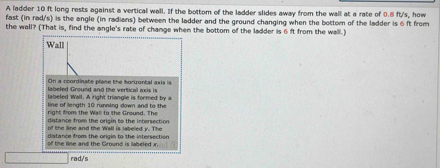 A ladder 10 ft long rests against a vertical wall. If the bottom of the ladder slides away from the wall at a rate of 0.8 ft/s, how 
fast (in rad/s) is the angle (in radians) between the ladder and the ground changing when the bottom of the ladder is 6 ft from 
the wall? (That is, find the angle's rate of change when the bottom of the ladder is 6 ft from the wall.) 
Wall 
On a coordinate plane the horizontal axis is 
labeled Ground and the vertical axis is 
labeled Wall. A right triangle is formed by a 
line of length 10 running down and to the 
right from the Wall to the Ground. The 
distance from the origin to the intersection 
of the line and the Wall is labeled y. The 
distance from the origin to the intersection 
of the line and the Ground is labeled x. 
rad/s