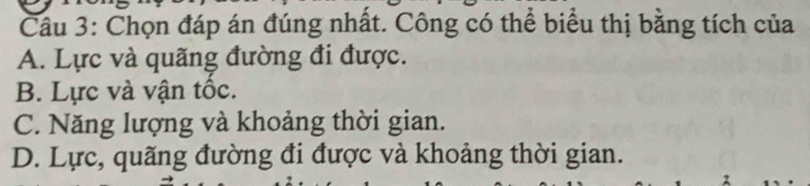 Chọn đáp án đúng nhất. Công có thể biểu thị bằng tích của
A. Lực và quãng đường đi được.
B. Lực và vận tốc.
C. Năng lượng và khoảng thời gian.
D. Lực, quãng đường đi được và khoảng thời gian.