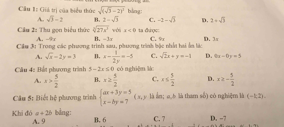 Giá trị của biểu thức sqrt((sqrt 3)-2)^2 bằng:
A. sqrt(3)-2 B. 2-sqrt(3) C. -2-sqrt(3) D. 2+sqrt(3)
Câu 2: Thu gọn biểu thức sqrt[3](27x^3) với x<0</tex> ta được:
A. -9x B. -3x C. 9x D. 3x
Câu 3: Trong các phương trình sau, phương trình bậc nhất hai ẩn là:
A. sqrt(x)-2y=3 B. x- 1/2y =-5 C. sqrt(2)x+y=-1 D. 0x-0y=5
Câu 4: Bất phương trình 5-2x≤ 0 có nghiệm là:
A. x> 5/2  x≥  5/2  x≤  5/2  D. x≥ - 5/2 
B.
C.
Câu 5: Biết hệ phương trình beginarrayl ax+3y=5 x-by=7endarray. ( x, y là ẩn; a, b là tham số) có nghiệm là (-1;2). 
Khi đó a+2b bằng:
A. 9 B. 6 C. 7 D. -7. 2