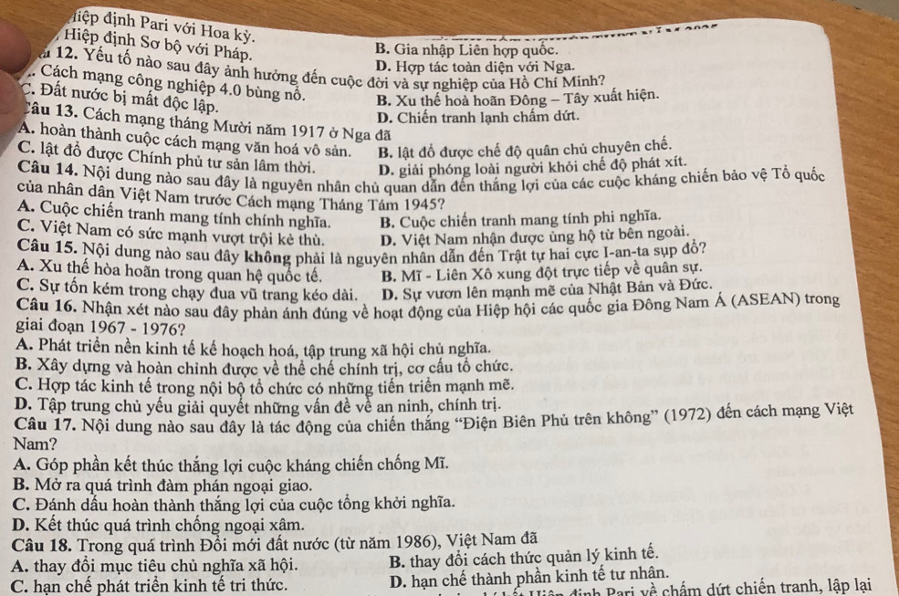 điệp định Pari với Hoa kỳ.
Hiệp định Sơ bộ với Pháp.
B. Gia nhập Liên hợp quốc.
D. Hợp tác toàn diện với Nga.
a 12. Yếu tố nào sau đây ảnh hưởng đến cuộc đời và sự nghiệp của Hồ Chí Minh?
Cách mạng công nghiệp 4.0 bùng nổ. B. Xu thế hoà hoãn Đông - Tây xuất hiện.
C.  Đất nước bị mất độc lập.
D. Chiến tranh lạnh chấm dứt.
Tâu 13. Cách mạng tháng Mười năm 1917 ở Nga đã
A. hoàn thành cuộc cách mạng văn hoá vô sản. B. lật đổ được chế độ quân chủ chuyên chế.
C. lật đổ được Chính phủ tư sản lâm thời. D. giải phóng loài người khỏi chế độ phát xít.
Câu 14. Nội dung nào sau đây là nguyên nhân chủ quan dẫn đến thắng lợi của các cuộc kháng chiến bảo vệ Tổ quốc
của nhân dân Việt Nam trước Cách mạng Tháng Tám 1945?
A. Cuộc chiến tranh mang tính chính nghĩa. B. Cuộc chiến tranh mang tính phi nghĩa.
C. Việt Nam có sức mạnh vượt trội kẻ thù. D. Việt Nam nhận được ủng hộ từ bên ngoài.
Câu 15. Nội dung nào sau đây không phải là nguyên nhân dẫn đến Trật tự hai cực I-an-ta sụp đổ?
A. Xu thế hòa hoãn trong quan hệ quốc tế, B. Mĩ - Liên Xô xung đột trực tiếp về quân sự.
C. Sự tốn kém trong chạy đua vũ trang kéo dài. D. Sự vươn lên mạnh mẽ của Nhật Bản và Đức.
Câu 16. Nhận xét nào sau đây phản ánh đúng về hoạt động của Hiệp hội các quốc gia Đông Nam Á (ASEAN) trong
giai đoạn 1967 - 1976?
A. Phát triển nền kinh tế kế hoạch hoá, tập trung xã hội chủ nghĩa.
B. Xây dựng và hoàn chỉnh được về thể chế chính trị, cơ cấu tổ chức.
C. Hợp tác kinh tế trong nội bộ tổ chức có những tiến triển mạnh mẽ.
D. Tập trung chủ yếu giải quyết những vấn đề về an ninh, chính trị.
Câu 17. Nội dung nào sau đầy là tác động của chiến thắng “Điện Biên Phủ trên không” (1972) đến cách mạng Việt
Nam?
A. Góp phần kết thúc thắng lợi cuộc kháng chiến chống Mĩ.
B. Mở ra quá trình đàm phán ngoại giao.
C. Đánh dầu hoàn thành thắng lợi của cuộc tổng khởi nghĩa.
D. Kết thúc quá trình chống ngoại xâm.
Câu 18. Trong quá trình Đổi mới đất nước (từ năm 1986), Việt Nam đã
A. thay đổi mục tiêu chủ nghĩa xã hội. B. thay đổi cách thức quản lý kinh tế.
C. hạn chế phát triển kinh tế tri thức. D. hạn chế thành phần kinh tế tư nhân.
định Pari về chấm dứt chiến tranh, lập lại