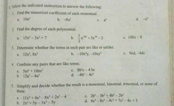 Follow the indicated instruction to answer the following:
1. Find the numerical coefficient of each monomial.
a. 10a^4 b. -8a^4 c. a^4 d. -a^5
2. Find the degree of each polynomial.
a. 15x^4-3x^2+7 b.  1/2 x^(100)+3x^(50)-2 c. 100x-8
3. Determine whether the terms in each pair are like or unlike.
a. 12x^2, 8x^2 b. -10x^2y, -10xy^2 c. 9cd, -4dc
4. Combine any pairs that are like terms.
a. 5m^2+10m^2 c. 8b^2c-4bc
b. 12a^3-4a^3 d. -4b^4-4c^4
5 Simplify and decide whether the result is a monomial, binomial, trinomial, or none of
these.
a. 11x^5+4x^3-8x^5+2x^3-4 c. 2b^4-3b^3+4b^4-2b^2
b. 2x^2+5y-3x^2-5y d. 6c^3-8c^2-4c^3+7c^2-4c+3