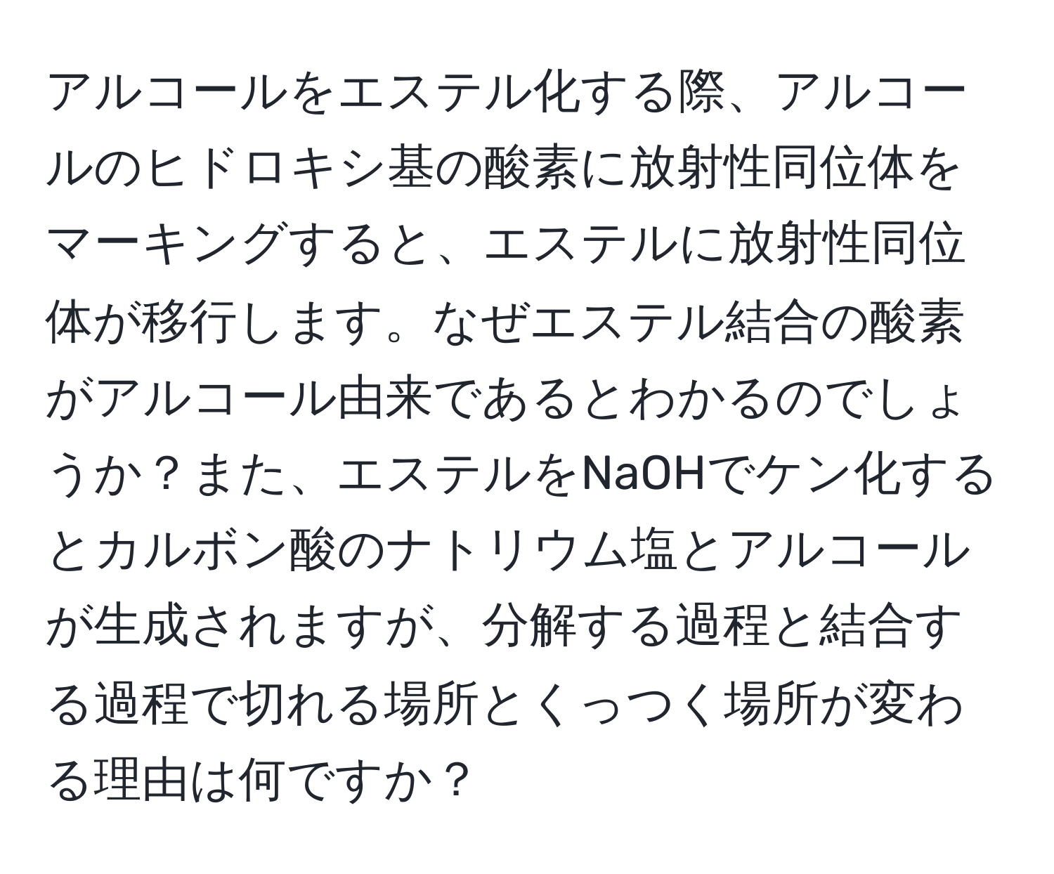 アルコールをエステル化する際、アルコールのヒドロキシ基の酸素に放射性同位体をマーキングすると、エステルに放射性同位体が移行します。なぜエステル結合の酸素がアルコール由来であるとわかるのでしょうか？また、エステルをNaOHでケン化するとカルボン酸のナトリウム塩とアルコールが生成されますが、分解する過程と結合する過程で切れる場所とくっつく場所が変わる理由は何ですか？