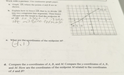 Wark with a partner. Use contimeter graph papon
a. Graph overline AR , whers the points A and it are ==
shown.
overline AB
B. tixplain how to hise into two congruent line segments. Than hiseet t at  is  to ivide AB
n  and use the result to find the midpoin M
c. What are the spordinates of the midpoint M?
d. Compare the x-coordinates of A, B, and M. Compare the y-coordinates of A, B,
and M. How are the coordinates of the midpoint M related to the coordinates
of A and B?