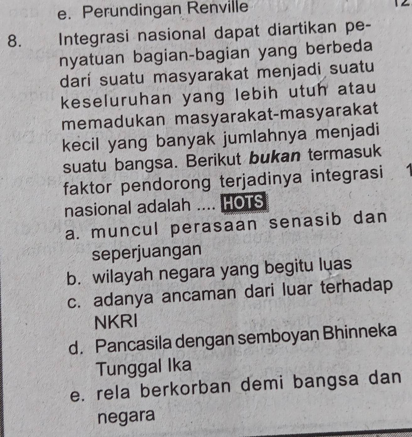 Perundingan Renville
8.
Integrasi nasional dapat diartikan pe-
nyatuan bagian-bagian yang berbeda
darí suatu masyarakat menjadi suatu
keseluruhan yang lebih utuh atau
memadukan masyarakat-masyarakat
kecil yang banyak jumlahnya menjadi
suatu bangsa. Berikut bukan termasuk
faktor pendorong terjadinya integrasi 1
nasional adalah .... HOTS
a. muncul perasaan senasib dan
seperjuangan
b. wilayah negara yang begitu luas
c. adanya ancaman dari luar terhadap
NKRI
d. Pancasila dengan semboyan Bhinneka
Tunggal Ika
e. rela berkorban demi bangsa dan
negara