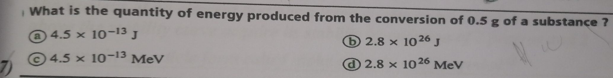 What is the quantity of energy produced from the conversion of 0.5 g of a substance ?
a 4.5* 10^(-13)J
b 2.8* 10^(26)J
7) c
4.5* 10^(-13)MeV
d 2.8* 10^(26)MeV