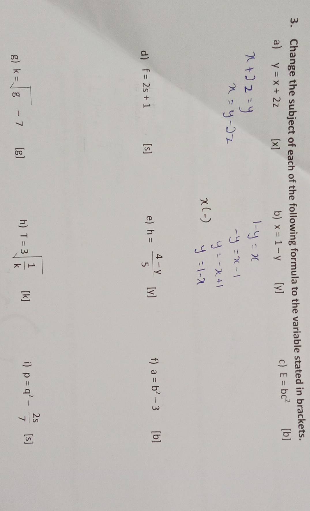 Change the subject of each of the following formula to the variable stated in brackets. 
a) y=x+2z [x] b) x=1-y [y] 
c) E=bc^2 [b] 
d) f=2s+1 [s] e) h= (4-y)/5  [y f) a=b^2-3 [b] 
g) k=sqrt(g)-7 [g
h) T=3sqrt(frac 1)k [k] i) p=q^2- 2s/7  [s]