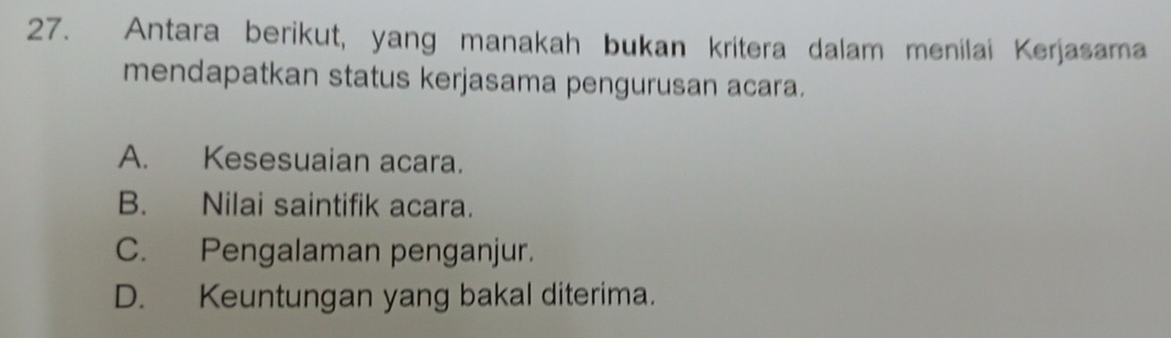 Antara berikut, yang manakah bukan kritera dalam menilai Kerjasama
mendapatkan status kerjasama pengurusan acara.
A. Kesesuaian acara.
B. Nilai saintifik acara.
C. Pengalaman penganjur.
D. Keuntungan yang bakal diterima.