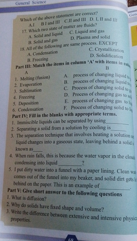 General Science
Which of the above statement are correct?
A.I B I and III C.II and III D. I, II and II! Gen
17. Which two state of matter are fluids?
A. Solid and liquid C. Liquid and gas
B. Solid and gas D. Plasma and solid
18. All of the following are same process. EXCEPT
A. Condensation
C. Crystallization
D. Solidification
B. Freezing
Part III: Match the items in column ‘A’ with items in colu B
A
1. Melting (fusion) A. process of changing liquid to
2. Evaporation
B. process of changing liquid to
3. Sublimation
C. Process of changing solid to p
4. Freezing D. Process of changing gas to so
5. Deposition E. process of changing gas to li
6. Condensation F. Process of changing solid to li
Part IV; Fill in the blanks with appropriate terms.
1. Immiscible liquids can be separated by using_
2. Separating a solid from a solution by cooling is_
3. The separation technique that involves heating a solution 
liquid changes into a gaseous state, leaving behind a solid i
_
known as
4. When rain falls, this is because the water vapor in the cloud
condensing into liquid _?
5. I put dirty water into a funnel with a paper lining. Clean wa
comes out of the funnel into my beaker, and solid dirt gets 
behind on the paper. This is an example of_ .
Part V: Give short answer to the following questions
1. What is diffusion?
2. Why do solids have fixed shape and volume?
3. Write the difference between extensive and intensive physic
properties.