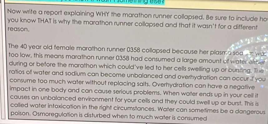 memhing else? 
Now write a report explaining WHY the marathon runner collapsed. Be sure to include ho 
you know THAT is why the marathon runner collapsed and that it wasn't for a different 
reason. 
The 40 year old female marathon runner 0358 collapsed because her plasma sod om was 
too low, this means marathon runner 0358 had consumed a large amount of water either 
during or before the marathon which could've led to her cells swelling up or bursting. The 
ratios of water and sodium can become unbalanced and overhydration can occur if you 
consume too much water without replacing salts. Overhydration can have a negative 
impact in one body and can cause serious problems. When water ends up in your cell it 
causes an unbalanced environment for your cells and they could swell up or burst. This is 
called water intoxication in the right circumstances. Water can sometimes be a dangerous 
poison. Osmoregulation is disturbed when to much water is consumed