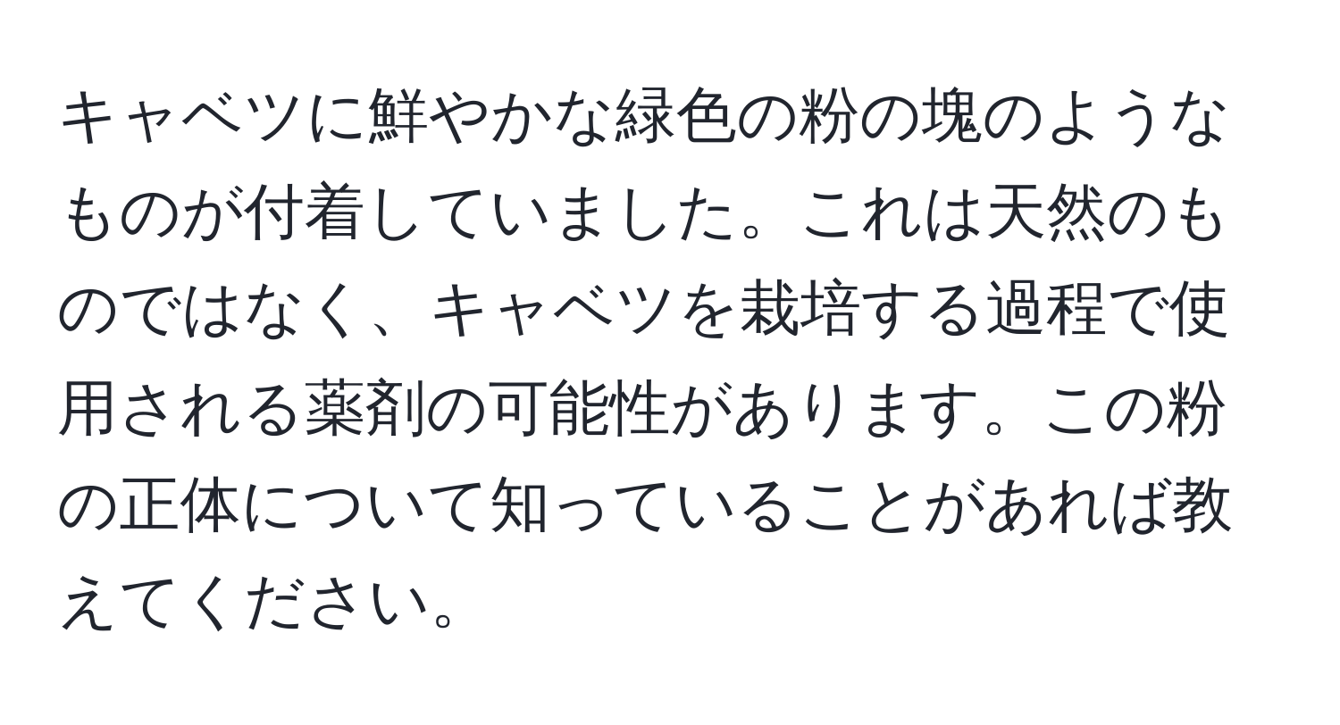 キャベツに鮮やかな緑色の粉の塊のようなものが付着していました。これは天然のものではなく、キャベツを栽培する過程で使用される薬剤の可能性があります。この粉の正体について知っていることがあれば教えてください。