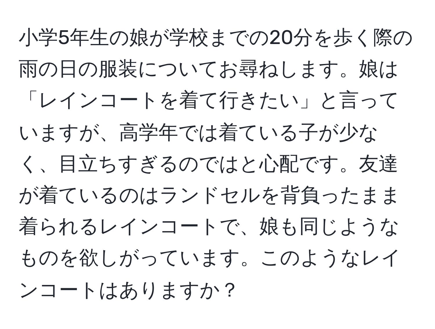 小学5年生の娘が学校までの20分を歩く際の雨の日の服装についてお尋ねします。娘は「レインコートを着て行きたい」と言っていますが、高学年では着ている子が少なく、目立ちすぎるのではと心配です。友達が着ているのはランドセルを背負ったまま着られるレインコートで、娘も同じようなものを欲しがっています。このようなレインコートはありますか？