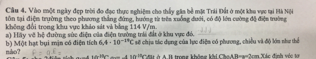 Vào một ngày đẹp trời đo đạc thực nghiệm cho thấy gân bề mặt Trái Đất ở một khu vực tại Hà Nội 
tôn tại điện trường theo phương thẳng đứng, hướng từ trên xuống dưới, có độ lớn cường độ điện trường 
không đổi trong khu vực khảo sát và bằng 114 V/m. 
a) Hãy vẽ hệ đường sức điện của điện trường trái đất ở khu vực đó. 
b) Một hạt bụi mịn có điện tích 6,4· 10^(-19)C sẽ chịu tác dụng của lực điện có phương, chiều và độ lớn như thế 
nào?
-410^(-10)Ca_2=-410^(-10)Cdat ở A B trong không khí.Cho AB=a=2cm Xác định véc tơ