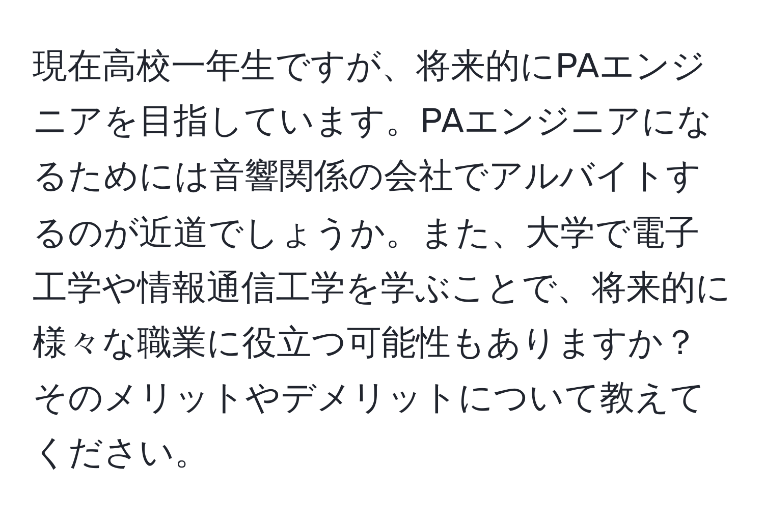 現在高校一年生ですが、将来的にPAエンジニアを目指しています。PAエンジニアになるためには音響関係の会社でアルバイトするのが近道でしょうか。また、大学で電子工学や情報通信工学を学ぶことで、将来的に様々な職業に役立つ可能性もありますか？そのメリットやデメリットについて教えてください。