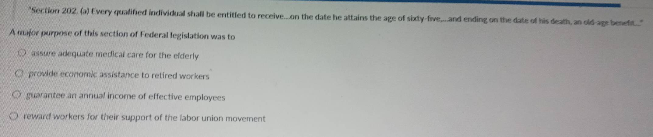 "Section 202. (a) Every qualified individual shall be entitled to receive...on the date he attains the age of sixty-five,....and ending on the date of his death, an old-age benef...."
A major purpose of this section of Federal legislation was to
assure adequate medical care for the elderly
provide economic assistance to retired workers
guarantee an annual income of effective employees
reward workers for their support of the labor union movement