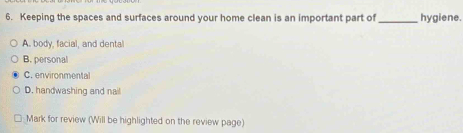 Keeping the spaces and surfaces around your home clean is an important part of_ hygiene.
A. body, facial, and dental
B. personal
C. environmental
D. handwashing and nail
Mark for review (Will be highlighted on the review page)