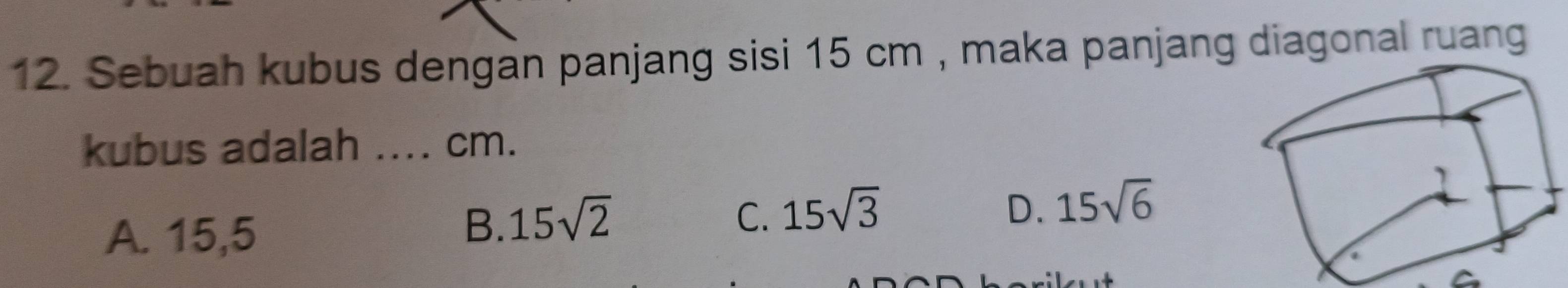 Sebuah kubus dengan panjang sisi 15 cm , maka panjang diagonal ruang
kubus adalah _. cm.
A. 15,5
B. 15sqrt(2) C. 15sqrt(3)
D. 15sqrt(6)
a