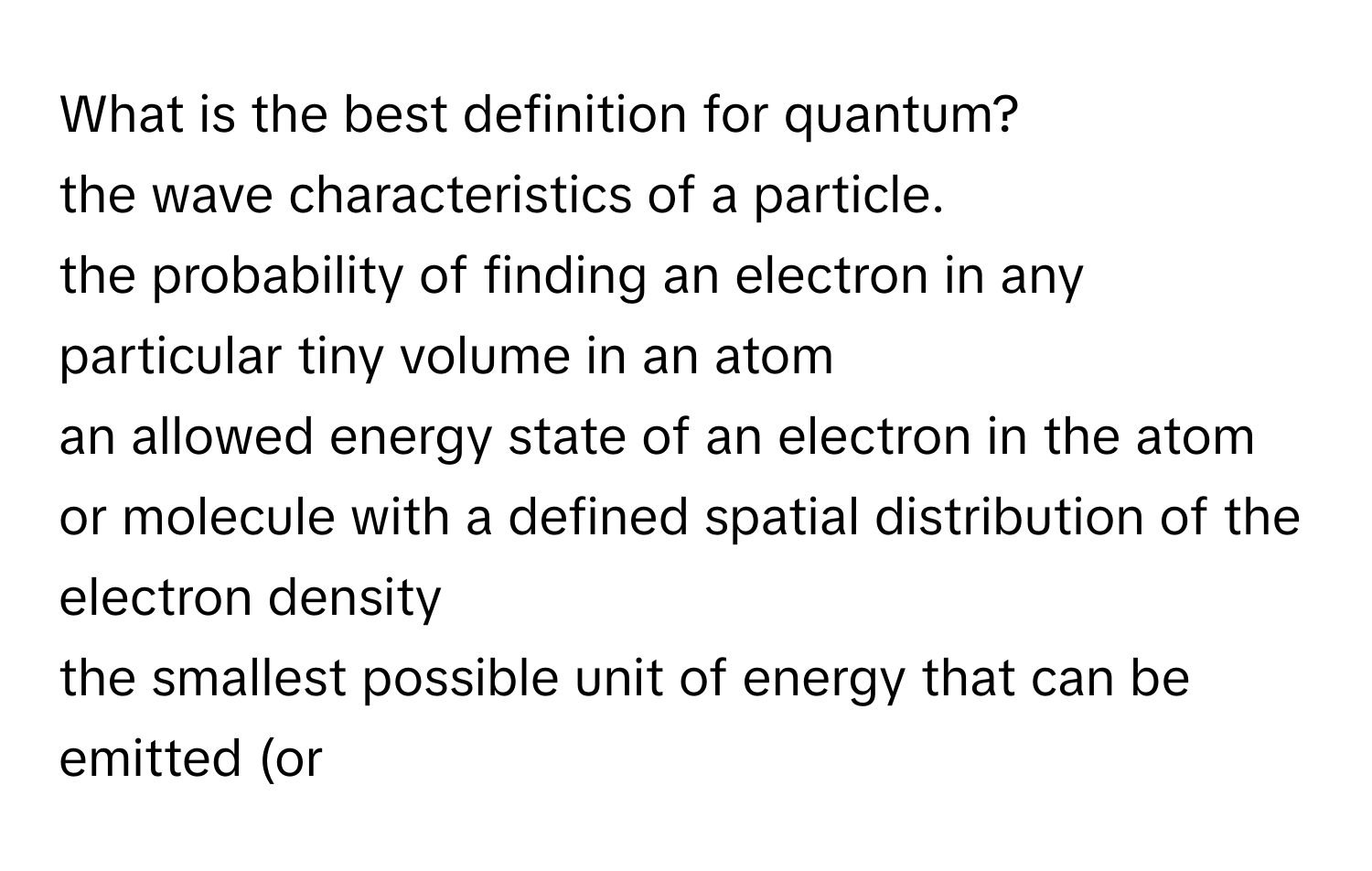 What is the best definition for quantum? 
the wave characteristics of a particle. 
the probability of finding an electron in any particular tiny volume in an atom 
an allowed energy state of an electron in the atom or molecule with a defined spatial distribution of the electron density 
the smallest possible unit of energy that can be emitted (or