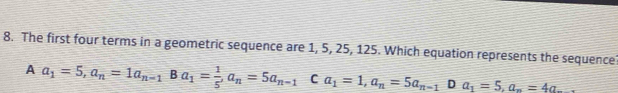 The first four terms in a geometric sequence are 1, 5, 25, 125. Which equation represents the sequence?
A a_1=5, a_n=1a_n-1 Ba_1= 1/5 , a_n=5a_n-1 C a_1=1, a_n=5a_n-1D a_1=5, a_n=4a_n