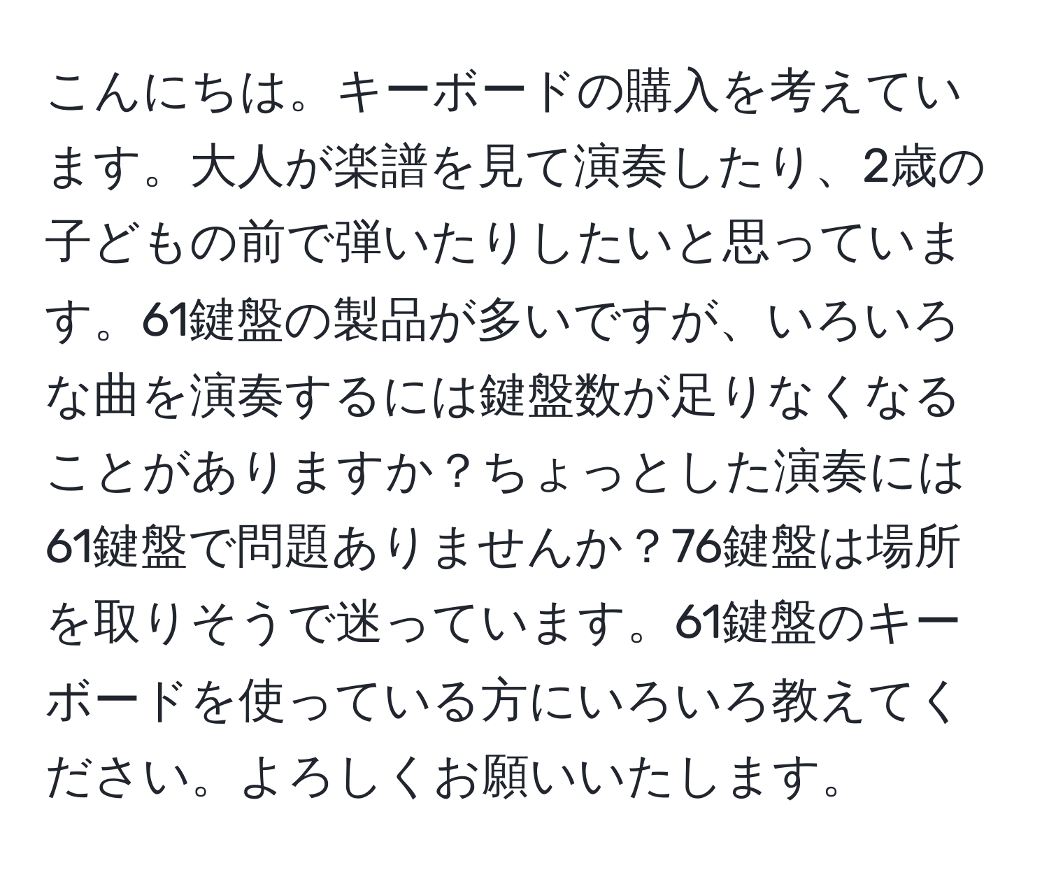 こんにちは。キーボードの購入を考えています。大人が楽譜を見て演奏したり、2歳の子どもの前で弾いたりしたいと思っています。61鍵盤の製品が多いですが、いろいろな曲を演奏するには鍵盤数が足りなくなることがありますか？ちょっとした演奏には61鍵盤で問題ありませんか？76鍵盤は場所を取りそうで迷っています。61鍵盤のキーボードを使っている方にいろいろ教えてください。よろしくお願いいたします。