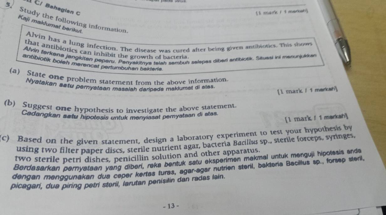 C/ Bahagian C 
(1 mark 1 1 marksh) 
Study the following information. 
Kaji maklumat berikut. 
Alvin has a lung infection. The disease was cured after being given antibiotics. This show 
that antibiotics can inhibit the growth of bacteria. 
Alvin terkena jangkitan peperu. Penyakitnya telah sembuh selepas diberi antibiotik. Situasi ini menunjukkan 
antibiotik boleh merencat pertumbuhan baktaria 
(a) State one problem statement from the above information. 
Nyatakan satu pernyataan masalah daripada maklumat di atas. 
[1 mark / 1 markah] 
(b) Suggest one hypothesis to investigate the above statement. 
Cadangkan satu hipotesis untuk menyiasat pemyataan di atas. 
[l mark / 1 markah] 
(c) Based on the given statement, design a laboratory experiment to test your hypothesis by 
using two filter paper discs, sterile nutrient agar, bacteria Bacillus sp., sterile forceps, syringes, 
two sterile petri dishes, penicillin solution and other apparatus. 
Berdasarkan pernyataan yang diberi, reka bentuk satu eksperimen makmal untuk menguji hipotesis anda 
dengan menggunakan dua ceper kertas turas, agar-agar nutrien steril, bakteria Bacillus sp., forsep steril, 
picagari, dua piring petri steril, larutan penisilin dan radas lain. 
- 13 -