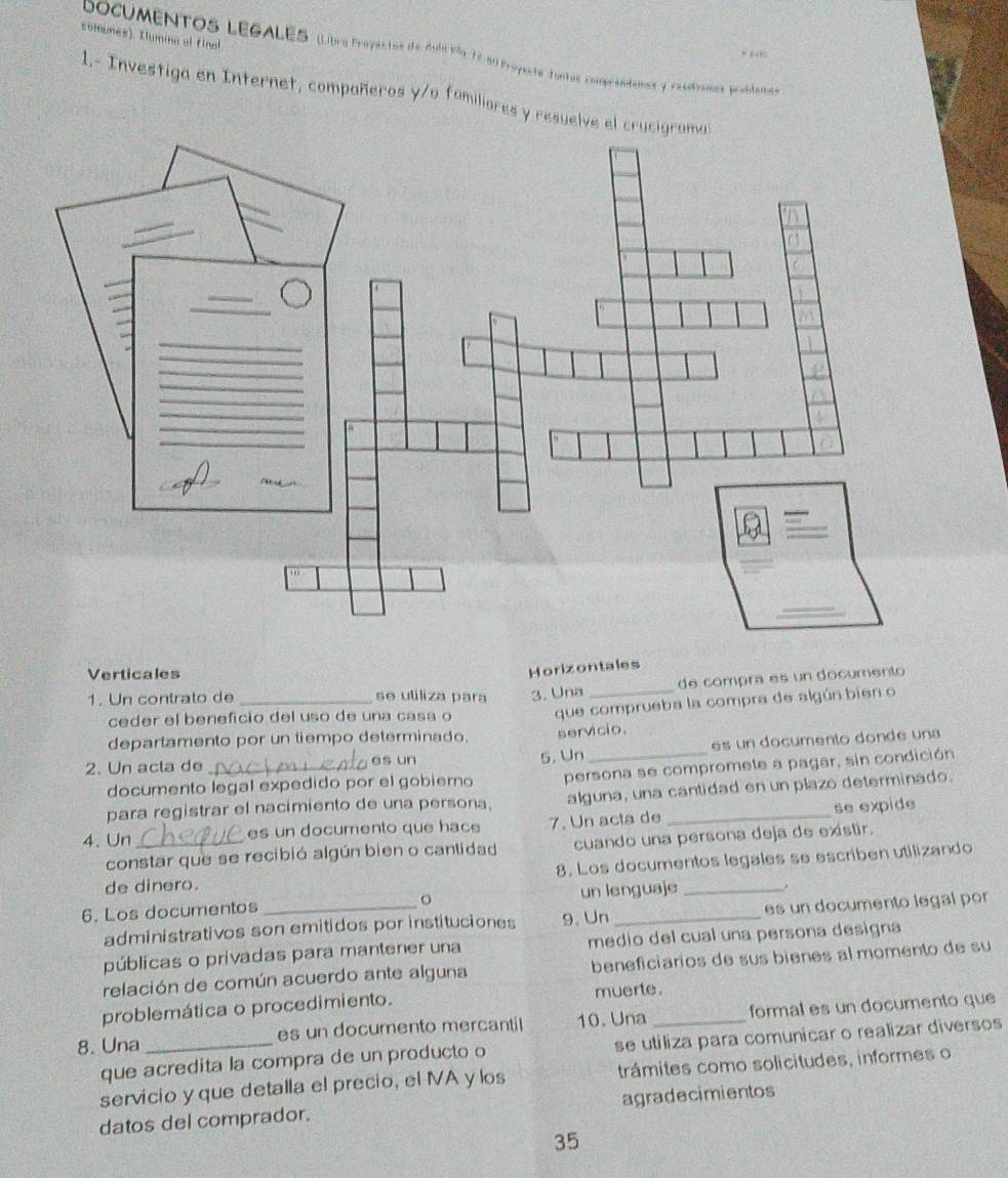 somunes). Ilumina al final 
DOcUMENTOS LEGALES (Libra Proyestos de Aoll Pão 12 a0 Proyesta funtos comprándemes y rasotraen, problarioa) 
1.- Investiga en Internet, compañeros y/o fomiliares y resuelv 
Verticales 
Horizontales 
1. Un contrato de _se utiliza para 3. Una _de compra es un documento 
departamento por un tiempo determinado. que comprueba la compra de algún bien o 
ceder el beneficio del uso de una casa o 
e s un documento donde una 
2. Un acta de _es un 5. Un servicio. 
documento legal expedido por el gobierno persona se compromete a pagar, sin condición 
para registrar el nacimiento de una persona. alguna, una cantidad en un plazo determinado. 
4. Un _es un documento que hace 7. Un acta de _se expide 
constar que se recibió algún bien o cantidad cuando una persona deja de existir. 
de dinero. 8. Los documentos legales se escriben utilizando 
6. Los documentos _。 un lenguaje _, 
administrativos son emitidos por instituciones 9. Un es un documento legal por 
públicas o privadas para mantener una medio del cual una persona designa 
relación de común acuerdo ante alguna beneficiarios de sus bienes al momento de su 
problemática o procedimiento. muerte. 
8. Una _es un documento mercantil 10. Una _formal es un documento que 
que acredita la compra de un producto o se utiliza para comunicar o realizar diversos 
servicio y que detalla el precio, el NA y los trámites como solicitudes, informes o 
datos del comprador. agradecimientos
35