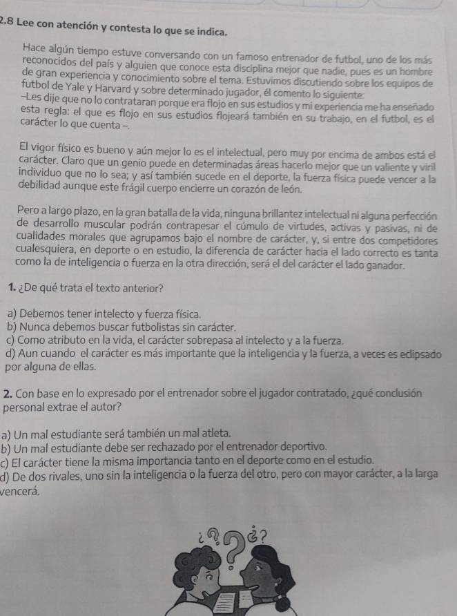 2.8 Lee con atención y contesta lo que se indica.
Hace algún tiempo estuve conversando con un famoso entrenador de futbol, uno de los más
reconocidos del país y alguien que conoce esta disciplina mejor que nadie, pues es un hombre
de gran experiencia y conocimiento sobre el tema. Estuvimos discutiendo sobre los equipos de
futbol de Yale y Harvard y sobre determinado jugador, él comento lo siguiente:
-Les dije que no lo contrataran porque era flojo en sus estudios y mi experiencia me ha enseñado
esta regla: el que es flojo en sus estudios flojeará también en su trabajo, en el futbol, es el
carácter lo que cuenta -.
El vigor físico es bueno y aún mejor lo es el intelectual, pero muy por encima de ambos está el
carácter. Claro que un genio puede en determinadas áreas hacerlo mejor que un valiente y viril
individuo que no lo sea; y así también sucede en el deporte, la fuerza física puede vencer a la
debilidad aunque este frágil cuerpo encierre un corazón de león.
Pero a largo plazo, en la gran batalla de la vida, ninguna brillantez intelectual ni alguna perfección
de desarrollo muscular podrán contrapesar el cúmulo de virtudes, activas y pasivas, ni de
cualidades morales que agrupamos bajo el nombre de carácter, y, si entre dos competidores
cualesquiera, en deporte o en estudio, la diferencia de carácter hacia el lado correcto es tanta
como la de inteligencia o fuerza en la otra dirección, será el del carácter el lado ganador.
1  ¿De qué trata el texto anterior?
a) Debemos tener intelecto y fuerza física.
b) Nunca debemos buscar futbolistas sin carácter.
c) Como atributo en la vida, el carácter sobrepasa al intelecto y a la fuerza.
d) Aun cuando el carácter es más importante que la inteligencia y la fuerza, a veces es eclipsado
por alguna de ellas.
2. Con base en lo expresado por el entrenador sobre el jugador contratado, ¿qué conclusión
personal extrae el autor?
a) Un mal estudiante será también un mal atleta.
b) Un mal estudiante debe ser rechazado por el entrenador deportivo.
c) El carácter tiene la misma importancia tanto en el deporte como en el estudio.
d) De dos rivales, uno sin la inteligencia o la fuerza del otro, pero con mayor carácter, a la larga
vencerá.