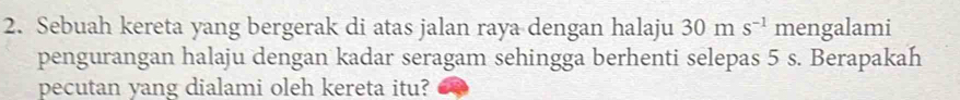 Sebuah kereta yang bergerak di atas jalan raya dengan halaju 30 m s^(-1) mengalami 
pengurangan halaju dengan kadar seragam sehingga berhenti selepas 5 s. Berapakah 
pecutan yang dialami oleh kereta itu?