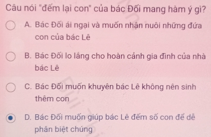 Câu nói "đếm lại con" của bác Đối mang hàm ý gì?
A. Bác Đối ái ngại và muốn nhận nuôi những đứa
con của bác Lê
B. Bác Đối lo lắng cho hoàn cảnh gia đình của nhà
bác Lê
C. Bác Đối muốn khuyên bác Lê không nên sinh
thêm con
D. Bác Đối muốn giúp bác Lê đếm số con để dễ
phân biệt chúng