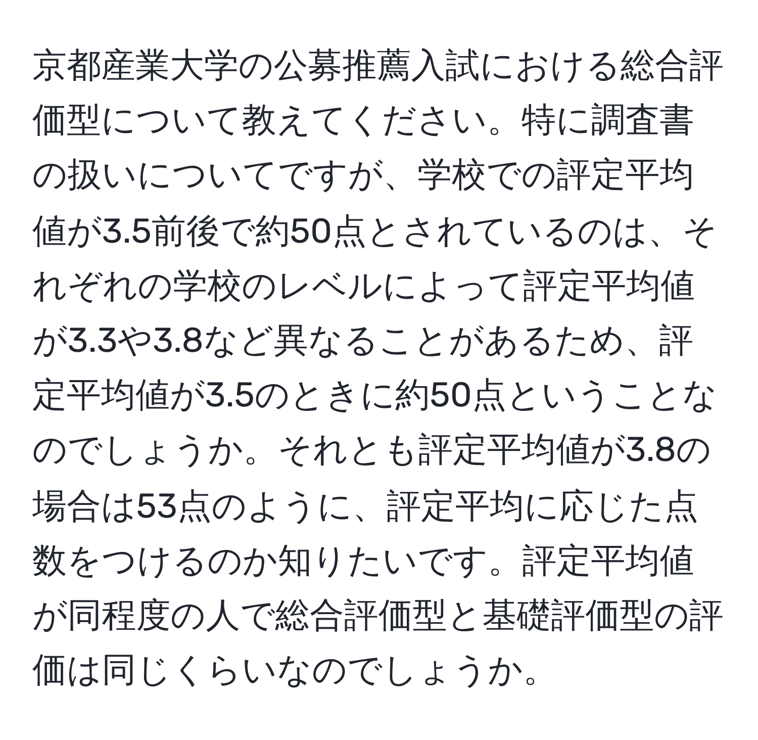 京都産業大学の公募推薦入試における総合評価型について教えてください。特に調査書の扱いについてですが、学校での評定平均値が3.5前後で約50点とされているのは、それぞれの学校のレベルによって評定平均値が3.3や3.8など異なることがあるため、評定平均値が3.5のときに約50点ということなのでしょうか。それとも評定平均値が3.8の場合は53点のように、評定平均に応じた点数をつけるのか知りたいです。評定平均値が同程度の人で総合評価型と基礎評価型の評価は同じくらいなのでしょうか。