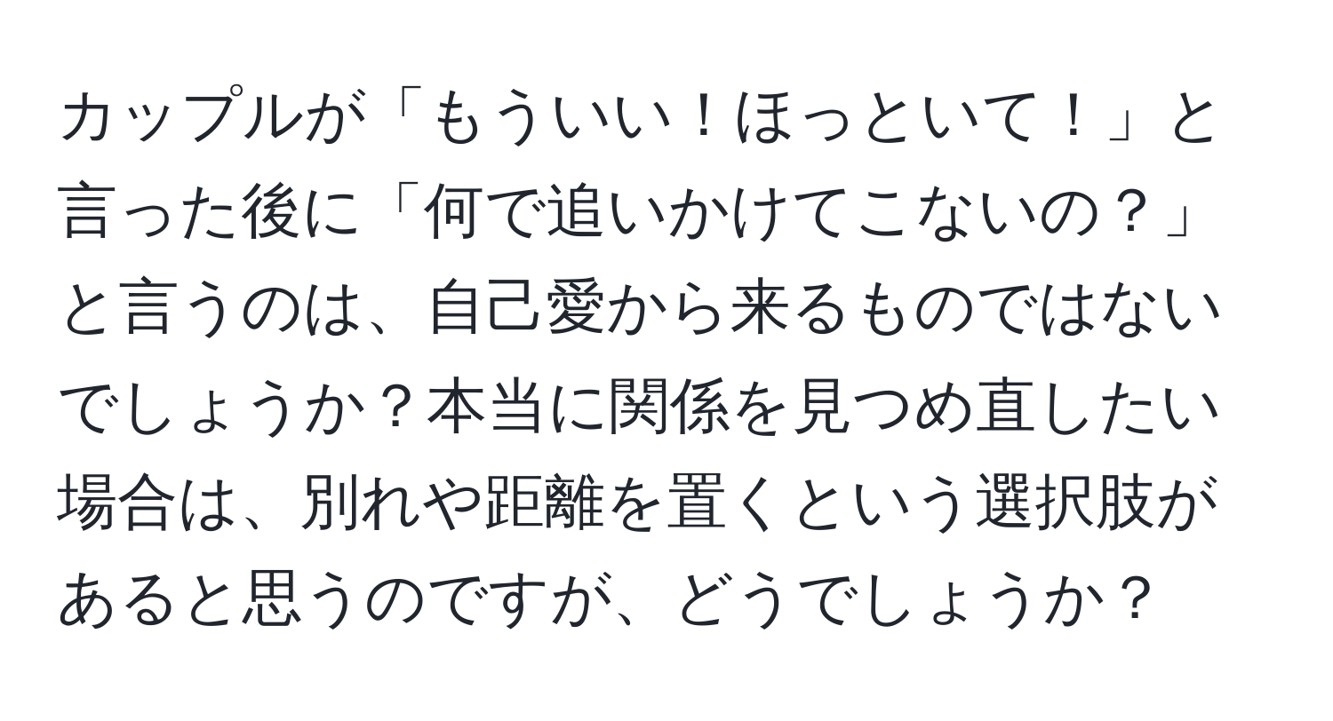 カップルが「もういい！ほっといて！」と言った後に「何で追いかけてこないの？」と言うのは、自己愛から来るものではないでしょうか？本当に関係を見つめ直したい場合は、別れや距離を置くという選択肢があると思うのですが、どうでしょうか？