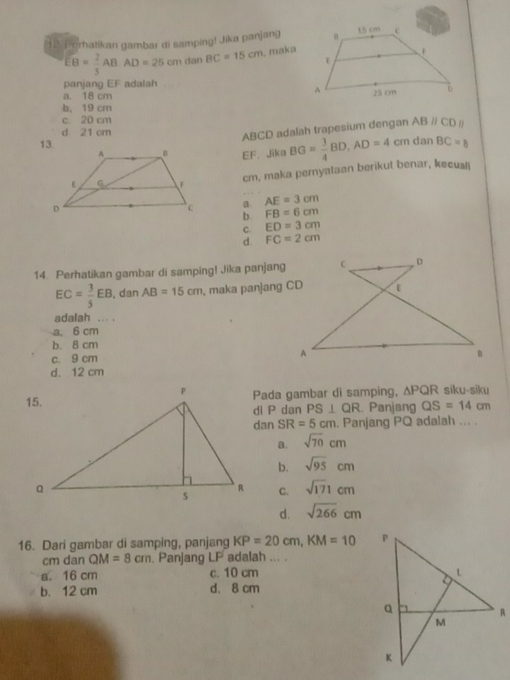 12: Berhatikan gambar di samping! Jika panjang
EB= 2/5 AB· AD=25cm dan BC=15cm , maka
panjang EF adalah
a. 18 cm
b， 19 cm
c. 20 cm
d 21 cm
ABCD adalah trapesium dengan ABparallel CDparallel
cm dan BC=8
EF. Jika BG= 3/4 BD, AD=4
cm, maka pernyataan berikut benar, keculi
a AE=3cm
b. FB=6cm
C. ED=3cm
d. FC=2cm
14. Perhatikan gambar di samping! Jika panjang
EC= 3/5 EB , dan AB=15cm , maka panjang CD
adalah ... .
a. 6 cm
b. 8 cm
c. 9 cm
d. 12 cm
Pada gambar di samping, △ PQR síku-siku
di P dan PS⊥ QR. Panjang QS=14cm
dan SR=5cm. Panjang PQ adalah ... .
a. sqrt(70)cm
b. sqrt(95)cm
C. sqrt(171)cm
d. sqrt(266)cm
16. Dari gambar di samping, panjang KP=20cm, KM=10
cm dan QM=8cm. Panjang LP adalah ... .
a 16 cm c. 10 cm
b. 12 cm d. 8 cm