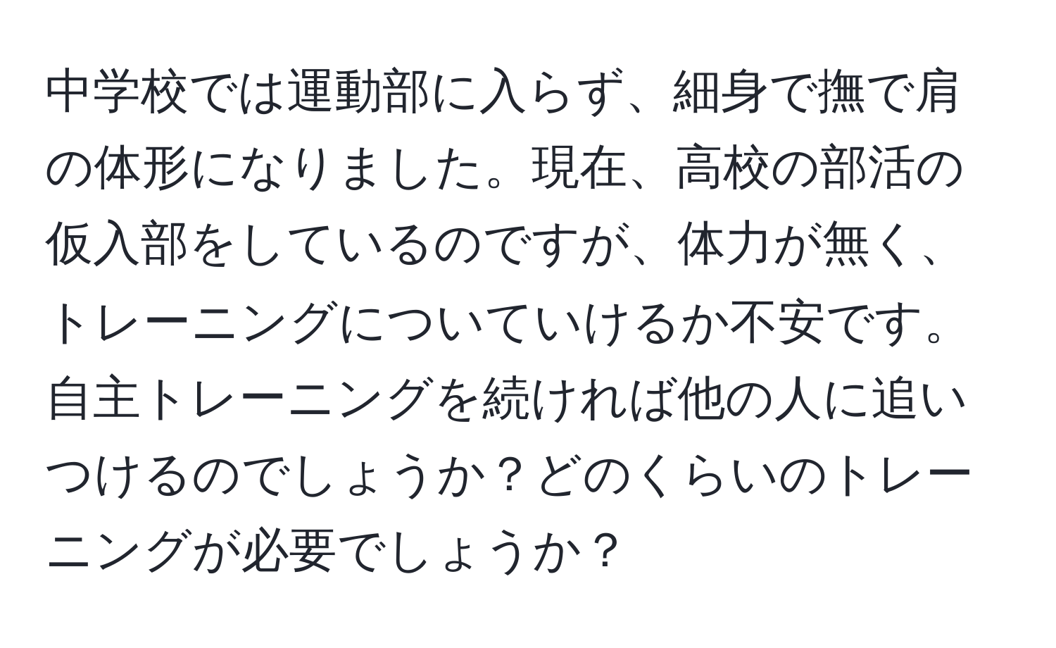 中学校では運動部に入らず、細身で撫で肩の体形になりました。現在、高校の部活の仮入部をしているのですが、体力が無く、トレーニングについていけるか不安です。自主トレーニングを続ければ他の人に追いつけるのでしょうか？どのくらいのトレーニングが必要でしょうか？