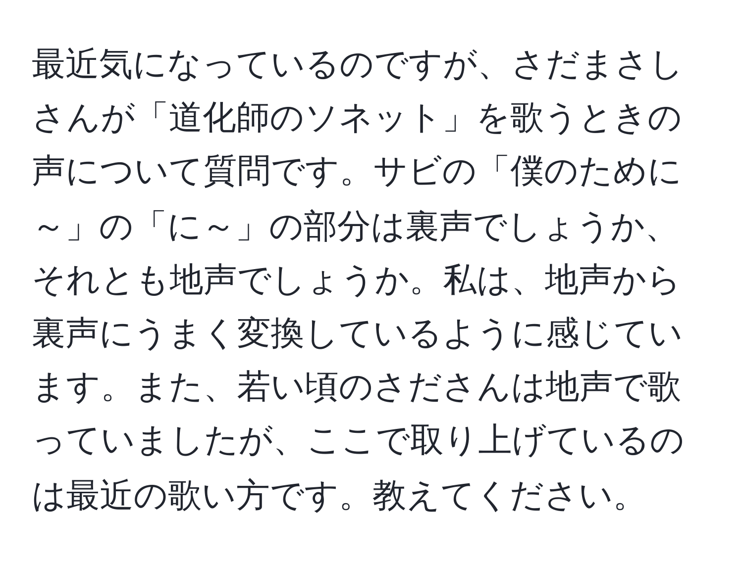 最近気になっているのですが、さだまさしさんが「道化師のソネット」を歌うときの声について質問です。サビの「僕のために～」の「に～」の部分は裏声でしょうか、それとも地声でしょうか。私は、地声から裏声にうまく変換しているように感じています。また、若い頃のさださんは地声で歌っていましたが、ここで取り上げているのは最近の歌い方です。教えてください。